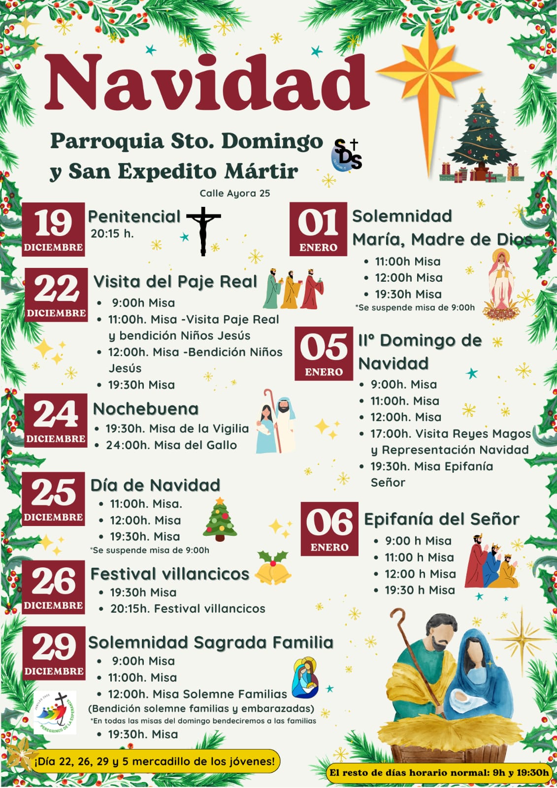 Día 19 de diciembre: * Penitencial: 20:15h Día 22 de diciembre: Visita del Paje Real * 9:00h Misa * 11:00h. Misa - Visita Paje Real y bendición Niños Jesús * 12:00h. Misa - Bendición Niños Jesús * 19:30h Misa Día 24 de diciembre: Nochebuena * 19:30h. Misa de la Vigilia * 24:00h. Misa del Gallo Día 25 de diciembre: Día de Navidad * 11:00h. Misa * 12:00h. Misa * 19:30h Misa (Se suspende misa de 9h) Día 26 de diciembre: Festival villancicos * 19:30h Misa * 20:15h. Festival villancicos Día 29 de diciembre: Solemnidad Sagrada Familia * 9:00h Misa * 11:00h. Misa * 12:00h. Misa Solemne Familias x (Bendición solemne familias y embarazadas, en todas las misas del domingo bendeciremos a las familias) Día 1 de enero: Solemnidad María, Madre de Dios * 11:00h. Misa * 12:00h. Misa * 19:30h. Misa Epifanía va (Se suspende misa de 9h) Día 5 de enero * 9:00h. Misa * 11:00h. Misa * 12:00h. Misa * 17:00h. Visita Reyes Magos y Representación Navidad * 19:30h. Misa Epifanía va Día 6 de enero: Epifanía del Señor * 9:00h. Misa * 11:00 h Misa * 12:00h. Misa * 19:30 h Misa ¡Día 22, 26, 29 y 5 mercadillo de los jóvenes! El resto de días horario normal: 9h y 19:30h